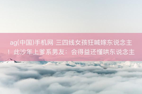 ag(中国)手机网 三四线女孩狂喊嫁东说念主！此沙年上爹系男友：会得益还懂哄东说念主