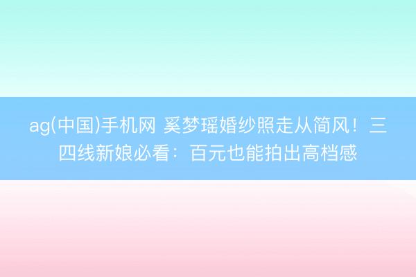 ag(中国)手机网 奚梦瑶婚纱照走从简风！三四线新娘必看：百元也能拍出高档感