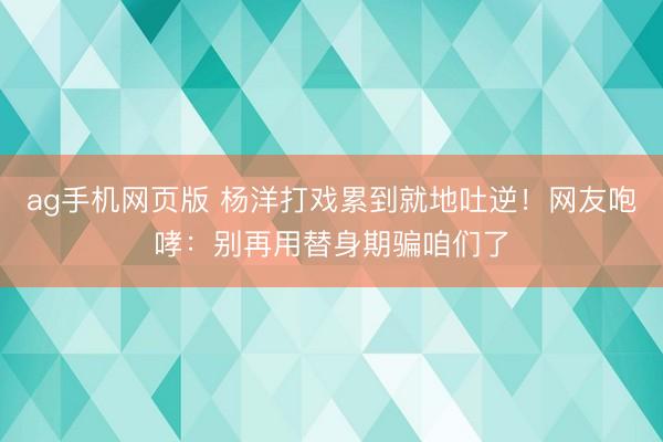 ag手机网页版 杨洋打戏累到就地吐逆！网友咆哮：别再用替身期骗咱们了