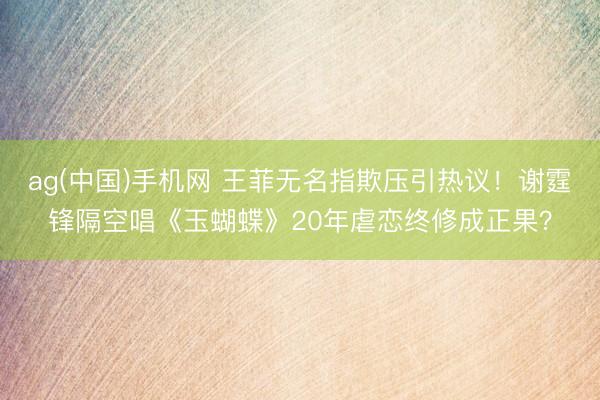 ag(中国)手机网 王菲无名指欺压引热议！谢霆锋隔空唱《玉蝴蝶》20年虐恋终修成正果？