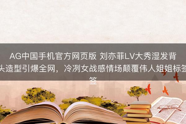 AG中国手机官方网页版 刘亦菲LV大秀湿发背头造型引爆全网,冷冽女战感情场颠覆伟人姐姐标签