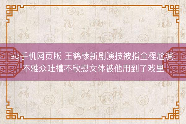 ag手机网页版 王鹤棣新剧演技被指全程尬演，不雅众吐槽不欣慰文体被他用到了戏里