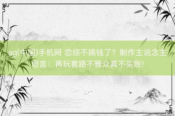 ag(中国)手机网 恋综不搞钱了？制作主说念主坦言：再玩套路不雅众真不买账!
