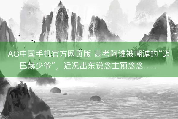 AG中国手机官方网页版 高考阿谁被嘲谑的“迈巴赫少爷”，近况出东说念主预念念……