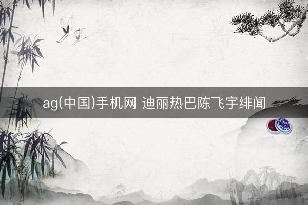 ag(中国)手机网 迪丽热巴陈飞宇绯闻