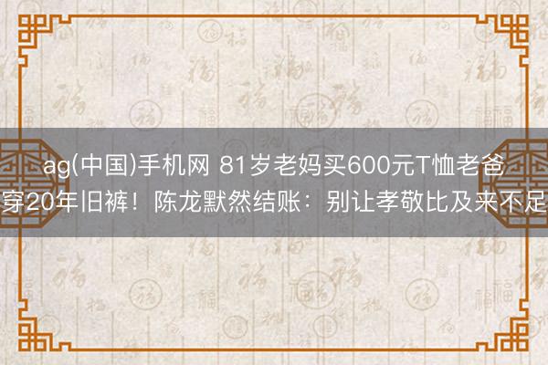 ag(中国)手机网 81岁老妈买600元T恤老爸穿20年旧裤！陈龙默然结账：别让孝敬比及来不足