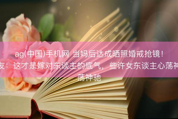 ag(中国)手机网 当妈后达成晒照婚戒抢镜！网友：这才是嫁对东谈主的底气，些许女东谈主心荡神驰