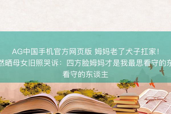 AG中国手机官方网页版 姆妈老了犬子扛家！陶昕然晒母女旧照哭诉：四方脸姆妈才是我最思看守的东谈主