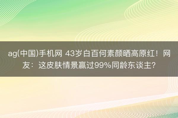 ag(中国)手机网 43岁白百何素颜晒高原红!网友:这皮肤情景赢过99%同龄东谈主?