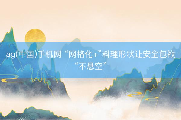 ag(中国)手机网 “网格化+”料理形状让安全包袱“不悬空”