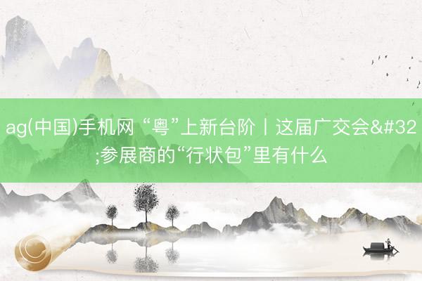 ag(中国)手机网 “粤”上新台阶丨这届广交会 参展商的“行状包”里有什么