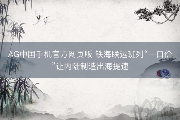 AG中国手机官方网页版 铁海联运班列“一口价”让内陆制造出海提速