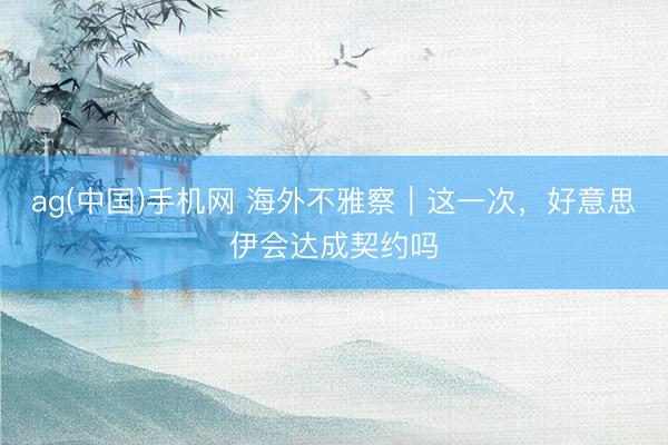 ag(中国)手机网 海外不雅察｜这一次，好意思伊会达成契约吗