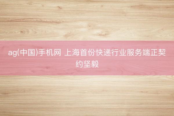 ag(中国)手机网 上海首份快递行业服务端正契约坚毅