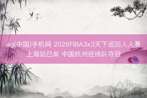 ag(中国)手机网 2026FIBA3x3天下巡回人人赛上海站已矣 中国杭州经纬队夺冠