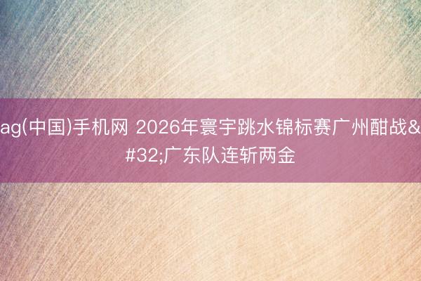 ag(中国)手机网 2026年寰宇跳水锦标赛广州酣战 广东队连斩两金