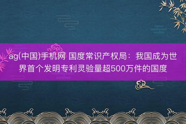 ag(中国)手机网 国度常识产权局：我国成为世界首个发明专利灵验量超500万件的国度