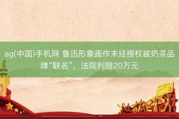ag(中国)手机网 鲁迅形象画作未经授权被奶茶品牌“联名”,法院判赔20万元