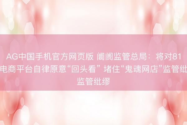 AG中国手机官方网页版 阛阓监管总局：将对81家电商平台自律原意“回头看” 堵住“鬼魂网店”监管纰缪