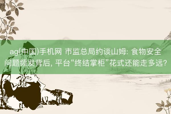 ag(中国)手机网 市监总局约谈山姆: 食物安全问题频发背后， 平台“终结掌柜”花式还能走多远?
