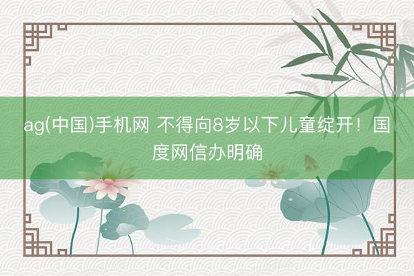 ag(中国)手机网 不得向8岁以下儿童绽开！国度网信办明确