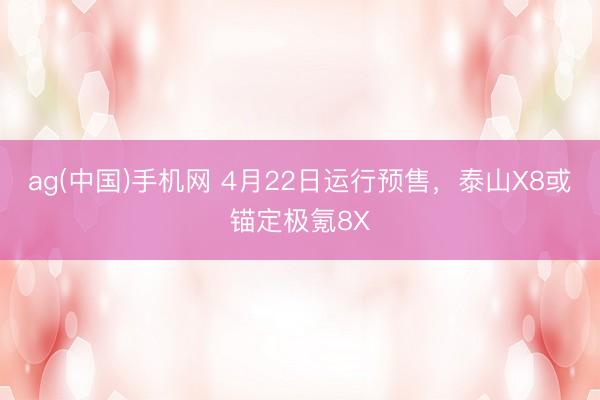 ag(中国)手机网 4月22日运行预售，泰山X8或锚定极氪8X