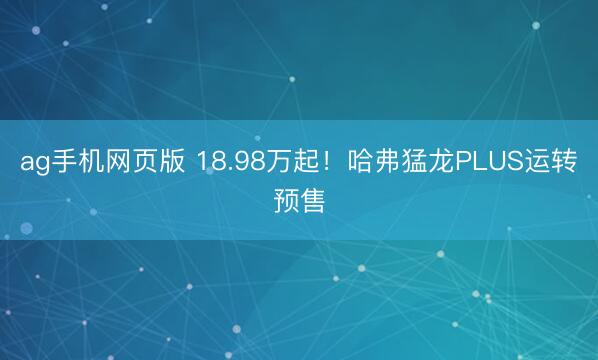 ag手机网页版 18.98万起！哈弗猛龙PLUS运转预售