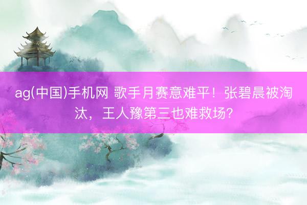 ag(中国)手机网 歌手月赛意难平！张碧晨被淘汰，王人豫第三也难救场？