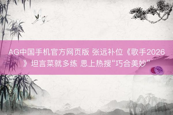 AG中国手机官方网页版 张远补位《歌手2026》坦言菜就多练 思上热搜“巧合美妙”