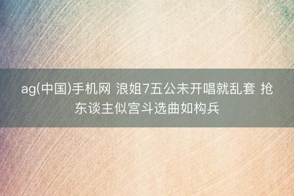 ag(中国)手机网 浪姐7五公未开唱就乱套 抢东谈主似宫斗选曲如构兵