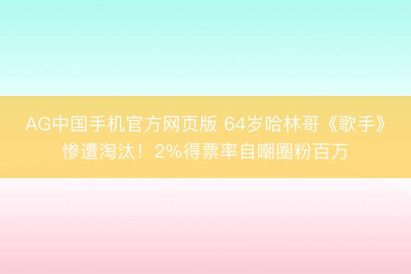 AG中国手机官方网页版 64岁哈林哥《歌手》惨遭淘汰！2%得票率自嘲圈粉百万