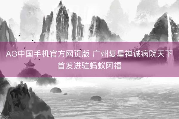 AG中国手机官方网页版 广州复星禅诚病院天下首发进驻蚂蚁阿福