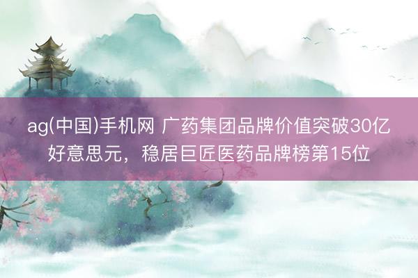 ag(中国)手机网 广药集团品牌价值突破30亿好意思元，稳居巨匠医药品牌榜第15位