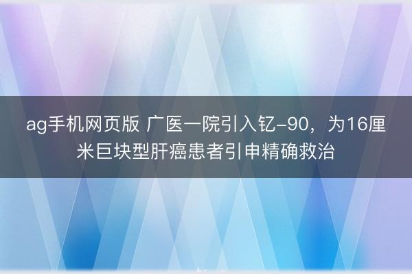 ag手机网页版 广医一院引入钇-90，为16厘米巨块型肝癌患者引申精确救治