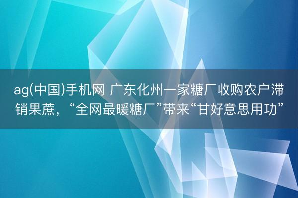 ag(中国)手机网 广东化州一家糖厂收购农户滞销果蔗，“全网最暖糖厂”带来“甘好意思用功”