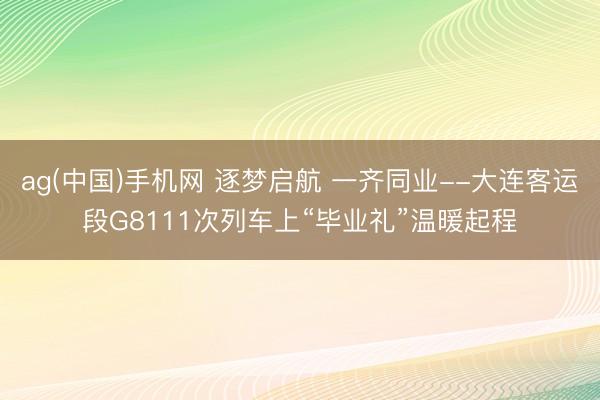 ag(中国)手机网 逐梦启航 一齐同业--大连客运段G8111次列车上“毕业礼”温暖起程