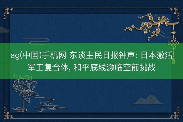 ag(中国)手机网 东谈主民日报钟声: 日本激活军工复合体， 和平底线濒临空前挑战
