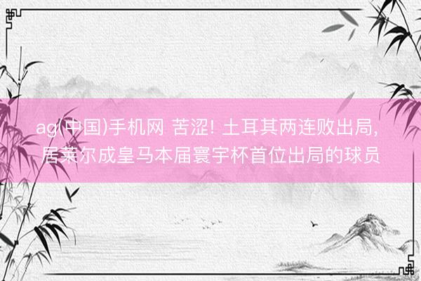ag(中国)手机网 苦涩! 土耳其两连败出局， 居莱尔成皇马本届寰宇杯首位出局的球员